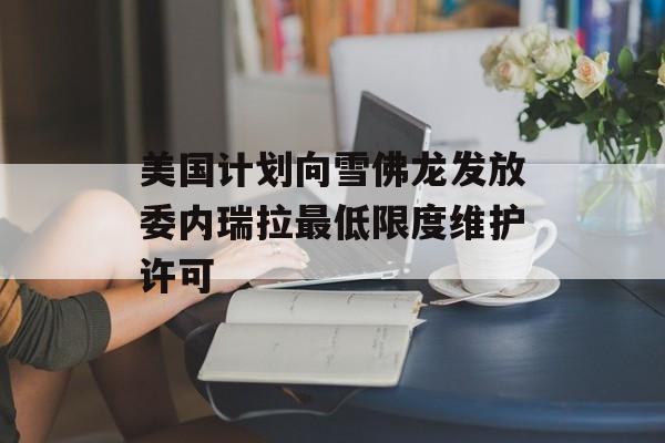 美国计划向雪佛龙发放委内瑞拉最低限度维护许可 美国计划向雪佛龙发放委内瑞拉最低限度维护许可