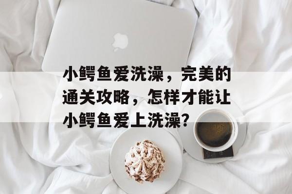 小鳄鱼爱洗澡,完美的通关攻略,怎样才能让小鳄鱼爱上洗澡? 小鳄鱼爱洗澡,完美的通关攻略,怎样才能让小鳄鱼爱上洗澡?