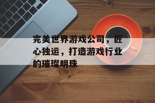 完美世界游戏公司,匠心独运,打造游戏行业的璀璨明珠 完美世界游戏公司,匠心独运,打造游戏行业的璀璨明珠