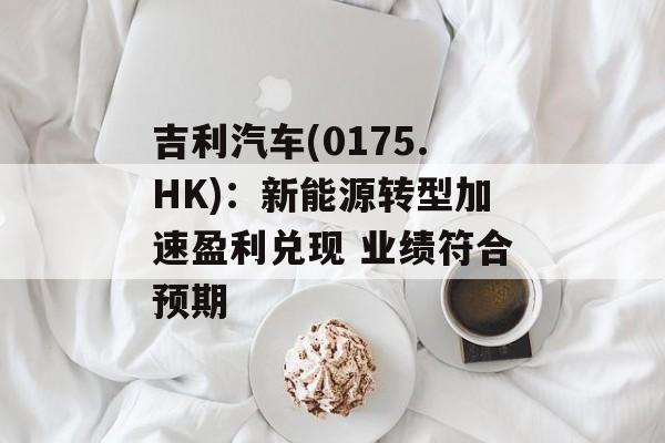 吉利汽车(0175.HK):新能源转型加速盈利兑现 业绩符合预期 吉利汽车(0175.HK):新能源转型加速盈利兑现 业绩符合预期