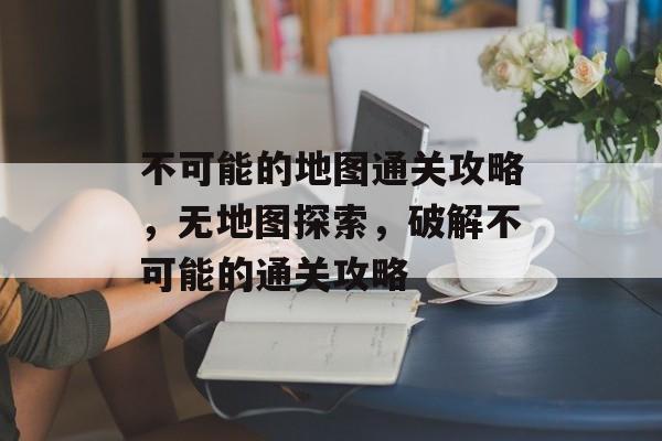 不可能的地图通关攻略,无地图探索,破解不可能的通关攻略 不可能的地图通关攻略,无地图探索,破解不可能的通关攻略