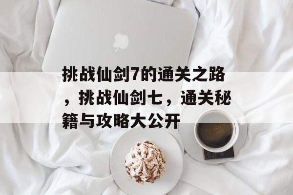 挑战仙剑7的通关之路，挑战仙剑七，通关秘籍与攻略大公开