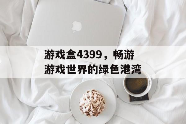 游戏盒4399，畅游游戏世界的绿色港湾