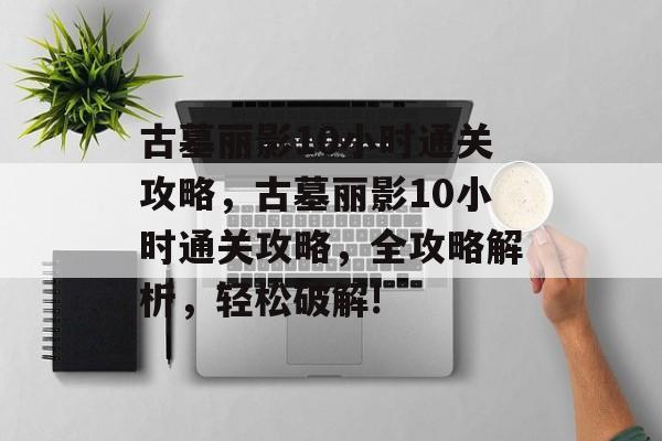 古墓丽影10小时通关攻略，古墓丽影10小时通关攻略，全攻略解析，轻松破解!