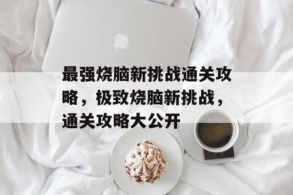 最强烧脑新挑战通关攻略,极致烧脑新挑战,通关攻略大公开 最强烧脑新挑战通关攻略,极致烧脑新挑战,通关攻略大公开