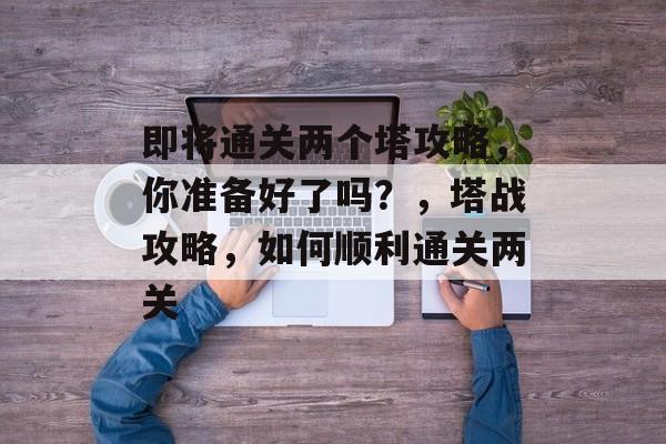 即将通关两个塔攻略,你准备好了吗?,塔战攻略,如何顺利通关两关 即将通关两个塔攻略,你准备好了吗?,塔战攻略,如何顺利通关两关