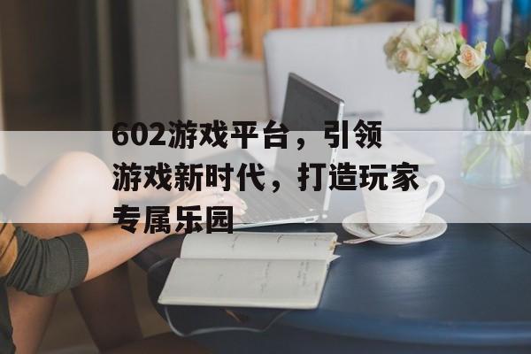 602游戏平台,引领游戏新时代,打造玩家专属乐园 602游戏平台,引领游戏新时代,打造玩家专属乐园