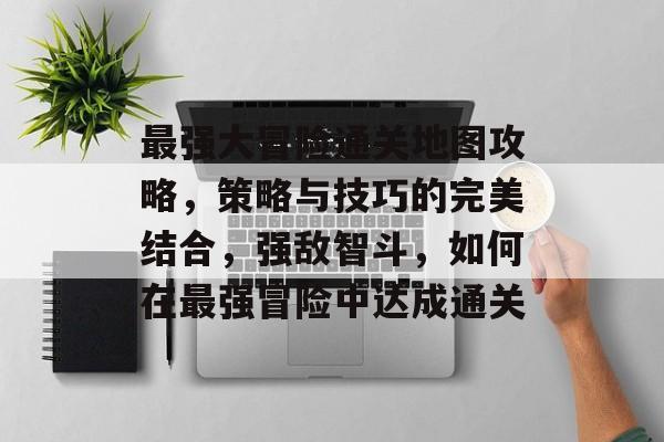 最强大冒险通关地图攻略,策略与技巧的完美结合,强敌智斗,如何在最强冒险中达成通关 最强大冒险通关地图攻略,策略与技巧的完美结合,强敌智斗,如何在最强冒险中达成通关