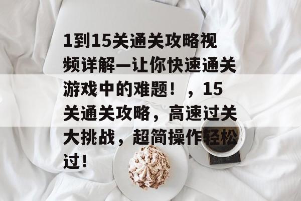1到15关通关攻略视频详解—让你快速通关游戏中的难题!,15关通关攻略,高速过关大挑战,超简操作轻松过! 1到15关通关攻略视频详解—让你快速通关游戏中的难题!,15关通关攻略,高速过关大挑战,超简操作轻松过!