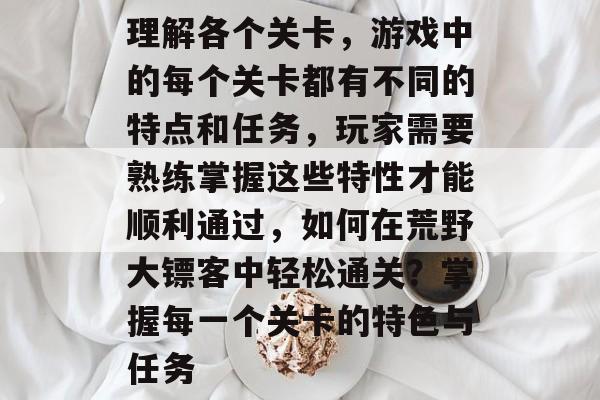 理解各个关卡,游戏中的每个关卡都有不同的特点和任务,玩家需要熟练掌握这些特性才能顺利通过,如何在荒野大镖客中轻松通关?掌握每一个关卡的特色与任务 理解各个关卡,游戏中的每个关卡都有不同的特点和任务,玩家需要熟练掌握这些特性才能顺利通过,如何在荒野大镖客中轻松通关?掌握每一个关卡的特色与任务