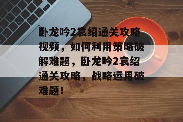 卧龙吟2袁绍通关攻略视频,如何利用策略破解难题,卧龙吟2袁绍通关攻略,战略运用破难题! 卧龙吟2袁绍通关攻略视频,如何利用策略破解难题,卧龙吟2袁绍通关攻略,战略运用破难题!