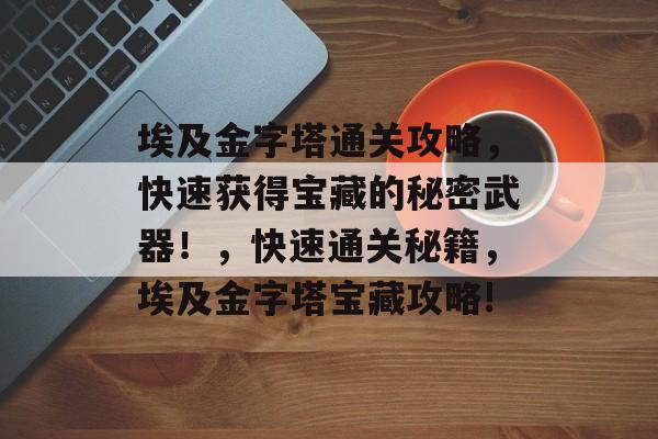 埃及金字塔通关攻略,快速获得宝藏的秘密武器!,快速通关秘籍,埃及金字塔宝藏攻略! 埃及金字塔通关攻略,快速获得宝藏的秘密武器!,快速通关秘籍,埃及金字塔宝藏攻略!