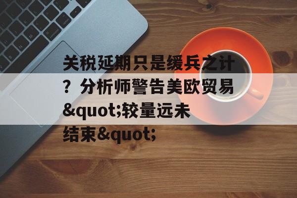 关税延期只是缓兵之计?分析师警告美欧贸易"较量远未结束" 关税延期只是缓兵之计?分析师警告美欧贸易"较量远未结束"