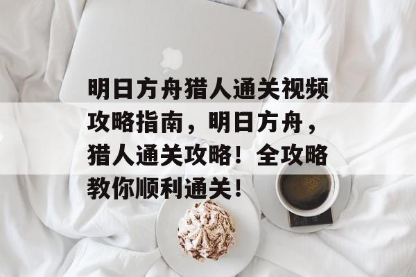 明日方舟猎人通关视频攻略指南,明日方舟,猎人通关攻略!全攻略教你顺利通关! 明日方舟猎人通关视频攻略指南,明日方舟,猎人通关攻略!全攻略教你顺利通关!