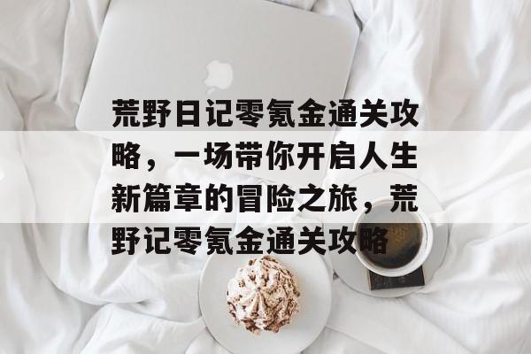 荒野日记零氪金通关攻略,一场带你开启人生新篇章的冒险之旅,荒野记零氪金通关攻略 荒野日记零氪金通关攻略,一场带你开启人生新篇章的冒险之旅,荒野记零氪金通关攻略
