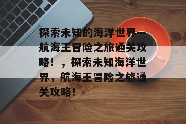 探索未知的海洋世界—航海王冒险之旅通关攻略!,探索未知海洋世界,航海王冒险之旅通关攻略! 探索未知的海洋世界—航海王冒险之旅通关攻略!,探索未知海洋世界,航海王冒险之旅通关攻略!