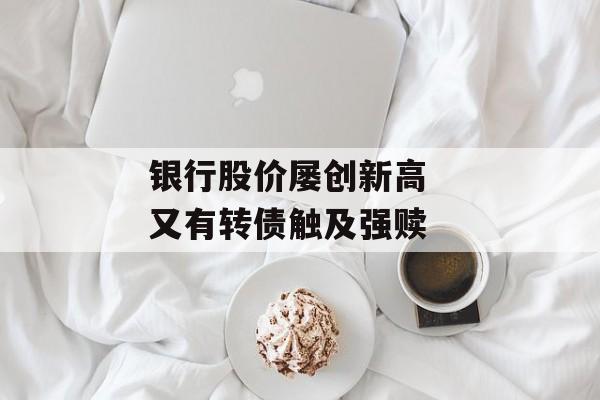 银行股价屡创新高  又有转债触及强赎 银行股价屡创新高  又有转债触及强赎
