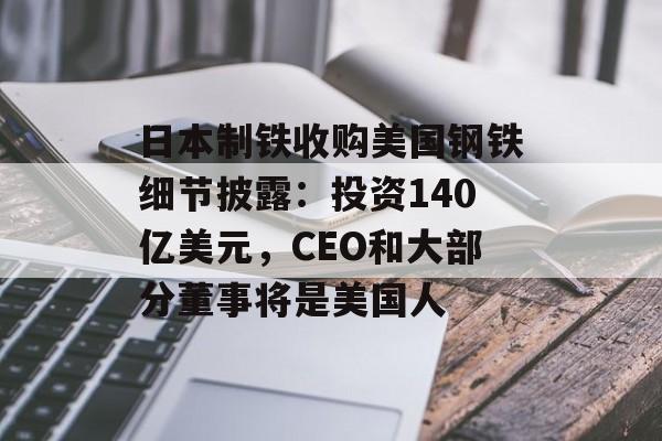 日本制铁收购美国钢铁细节披露:投资140亿美元,CEO和大部分董事将是美国人 日本制铁收购美国钢铁细节披露:投资140亿美元,CEO和大部分董事将是美国人