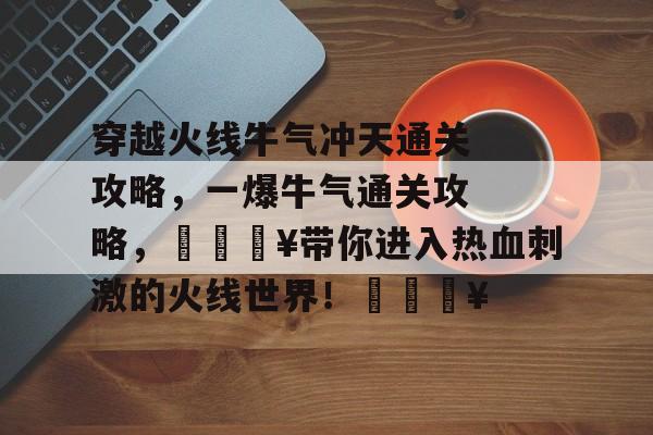 穿越火线牛气冲天通关攻略,一爆牛气通关攻略,🔥带你进入热血刺激的火线世界!🔥 穿越火线牛气冲天通关攻略,一爆牛气通关攻略,🔥带你进入热血刺激的火线世界!🔥