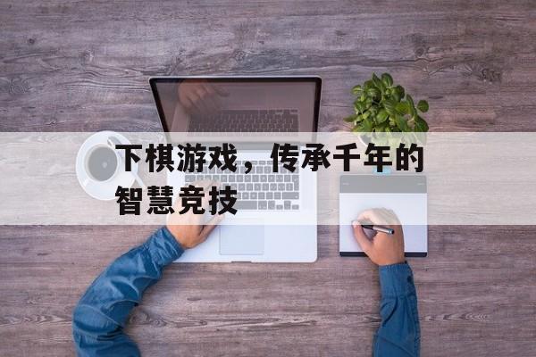 下棋游戏,传承千年的智慧竞技 下棋游戏,传承千年的智慧竞技