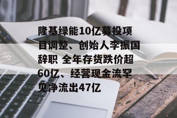 隆基绿能10亿募投项目调整、创始人李振国辞职 全年存货跌价超60亿、经营现金流罕见净流出47亿