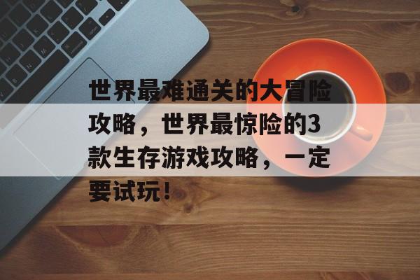 世界最难通关的大冒险攻略,世界最惊险的3款生存游戏攻略,一定要试玩! 世界最难通关的大冒险攻略,世界最惊险的3款生存游戏攻略,一定要试玩!