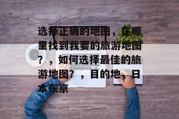 选择正确的地图,在哪里找到我要的旅游地图?,如何选择最佳的旅游地图?,目的地,日本东京 选择正确的地图,在哪里找到我要的旅游地图?,如何选择最佳的旅游地图?,目的地,日本东京