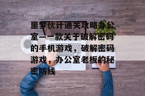 噩梦伙计通关攻略办公室—一款关于破解密码的手机游戏,破解密码游戏,办公室老板的秘密防线 噩梦伙计通关攻略办公室—一款关于破解密码的手机游戏,破解密码游戏,办公室老板的秘密防线