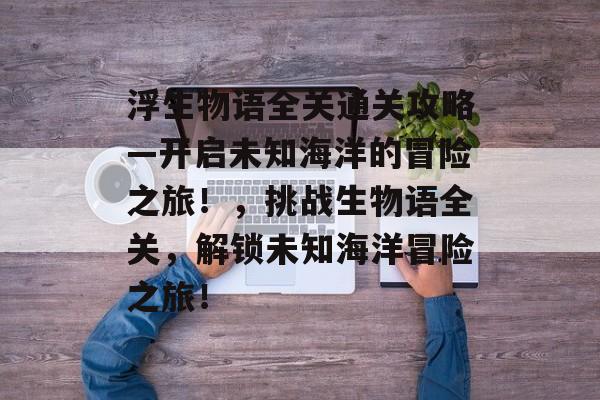 浮生物语全关通关攻略—开启未知海洋的冒险之旅!,挑战生物语全关,解锁未知海洋冒险之旅! 浮生物语全关通关攻略—开启未知海洋的冒险之旅!,挑战生物语全关,解锁未知海洋冒险之旅!