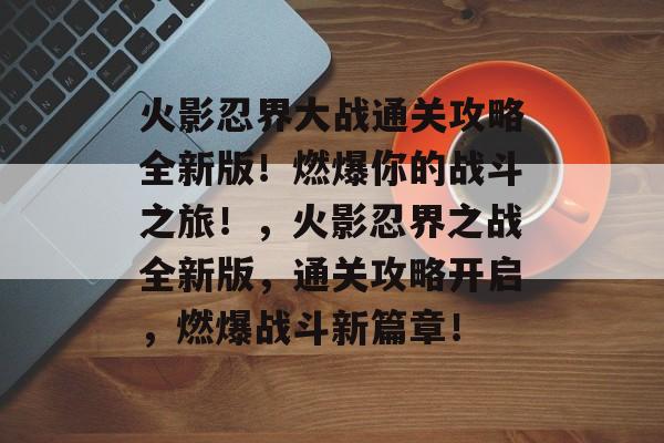 火影忍界大战通关攻略全新版!燃爆你的战斗之旅!,火影忍界之战全新版,通关攻略开启,燃爆战斗新篇章! 火影忍界大战通关攻略全新版!燃爆你的战斗之旅!,火影忍界之战全新版,通关攻略开启,燃爆战斗新篇章!