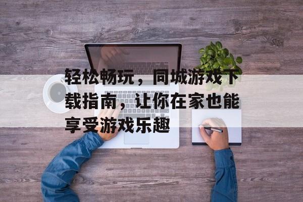 轻松畅玩,同城游戏下载指南,让你在家也能享受游戏乐趣 轻松畅玩,同城游戏下载指南,让你在家也能享受游戏乐趣
