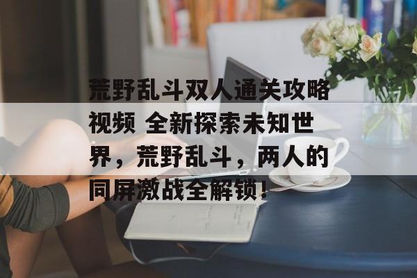 荒野乱斗双人通关攻略视频 全新探索未知世界，荒野乱斗，两人的同屏激战全解锁！