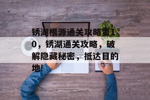 锈湖根源通关攻略第10,锈湖通关攻略,破解隐藏秘密,抵达目的地! 锈湖根源通关攻略第10,锈湖通关攻略,破解隐藏秘密,抵达目的地!