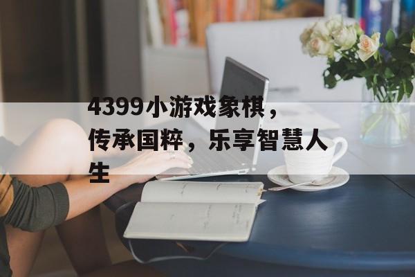 4399小游戏象棋,传承国粹,乐享智慧人生 4399小游戏象棋,传承国粹,乐享智慧人生