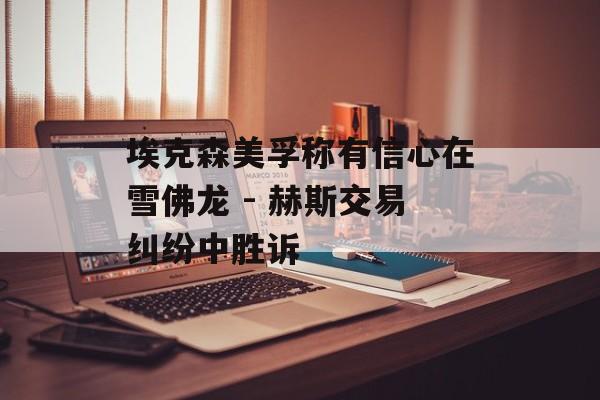 埃克森美孚称有信心在雪佛龙 - 赫斯交易纠纷中胜诉 埃克森美孚称有信心在雪佛龙 - 赫斯交易纠纷中胜诉