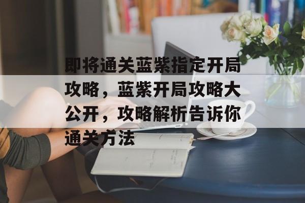 即将通关蓝紫指定开局攻略，蓝紫开局攻略大公开，攻略解析告诉你通关方法