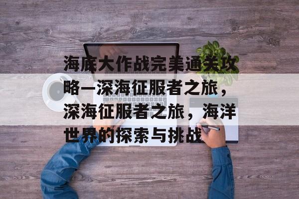 海底大作战完美通关攻略—深海征服者之旅,深海征服者之旅,海洋世界的探索与挑战 海底大作战完美通关攻略—深海征服者之旅,深海征服者之旅,海洋世界的探索与挑战