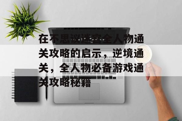 在不思议迷宫全人物通关攻略的启示,逆境通关,全人物必备游戏通关攻略秘籍 在不思议迷宫全人物通关攻略的启示,逆境通关,全人物必备游戏通关攻略秘籍