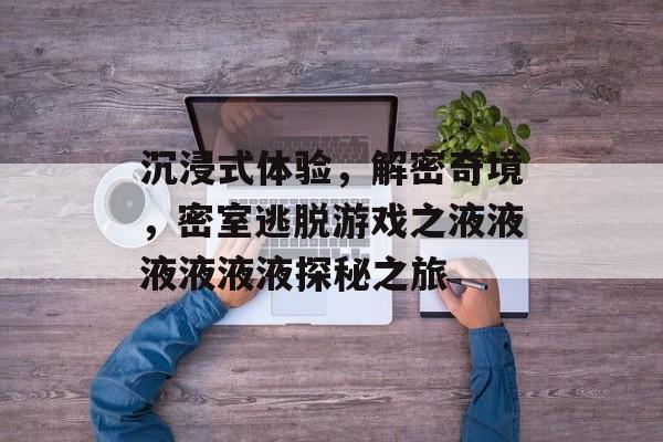 沉浸式体验,解密奇境,密室逃脱游戏之液液液液液液探秘之旅 沉浸式体验,解密奇境,密室逃脱游戏之液液液液液液探秘之旅