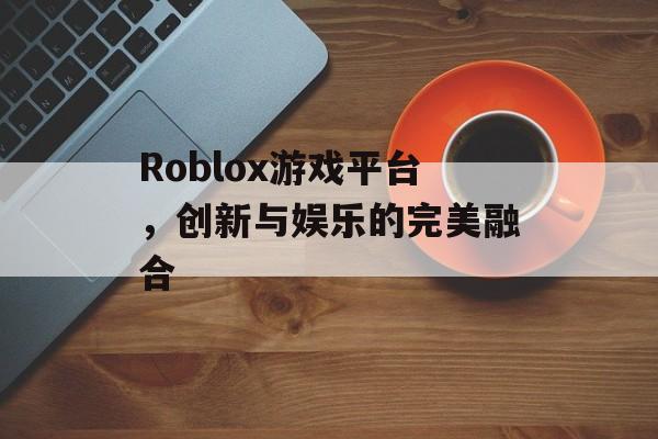 Roblox游戏平台,创新与娱乐的完美融合 Roblox游戏平台,创新与娱乐的完美融合