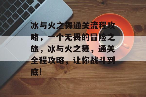 冰与火之舞通关流程攻略,一个无畏的冒险之旅,冰与火之舞,通关全程攻略,让你战斗到底! 冰与火之舞通关流程攻略,一个无畏的冒险之旅,冰与火之舞,通关全程攻略,让你战斗到底!