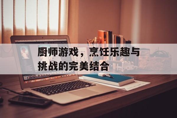 厨师游戏,烹饪乐趣与挑战的完美结合 厨师游戏,烹饪乐趣与挑战的完美结合