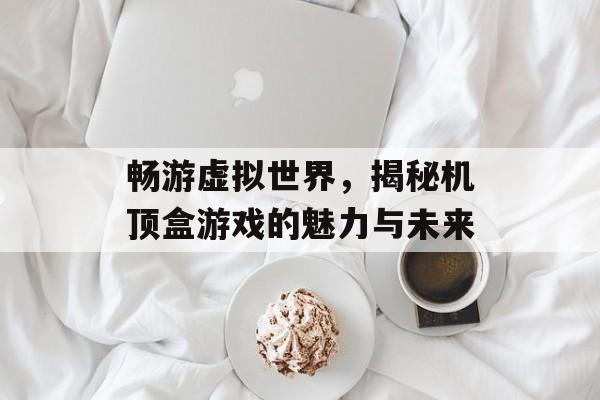 畅游虚拟世界,揭秘机顶盒游戏的魅力与未来 畅游虚拟世界,揭秘机顶盒游戏的魅力与未来