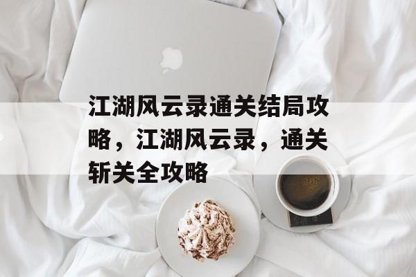 江湖风云录通关结局攻略,江湖风云录,通关斩关全攻略 江湖风云录通关结局攻略,江湖风云录,通关斩关全攻略