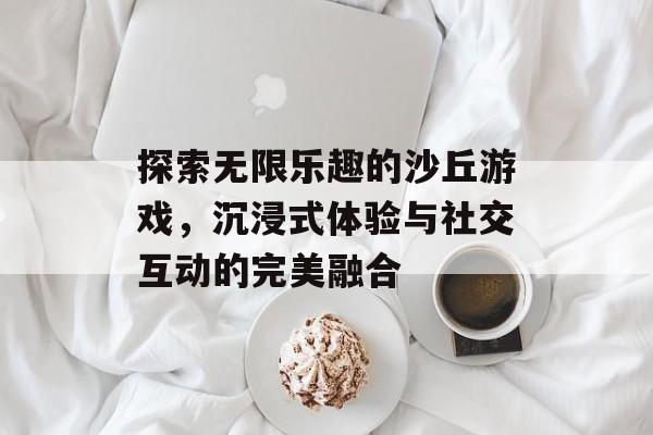 探索无限乐趣的沙丘游戏，沉浸式体验与社交互动的完美融合
