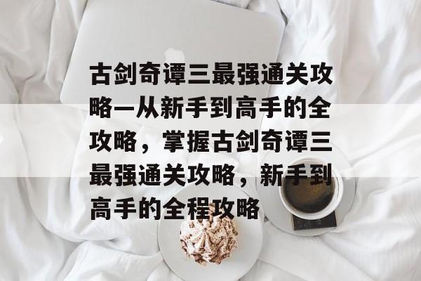 古剑奇谭三最强通关攻略—从新手到高手的全攻略，掌握古剑奇谭三最强通关攻略，新手到高手的全程攻略