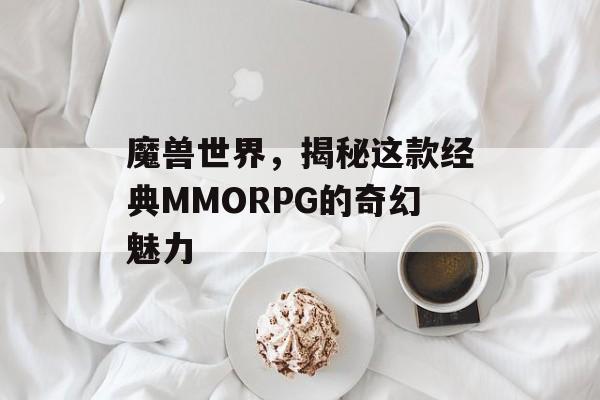 魔兽世界，揭秘这款经典MMORPG的奇幻魅力