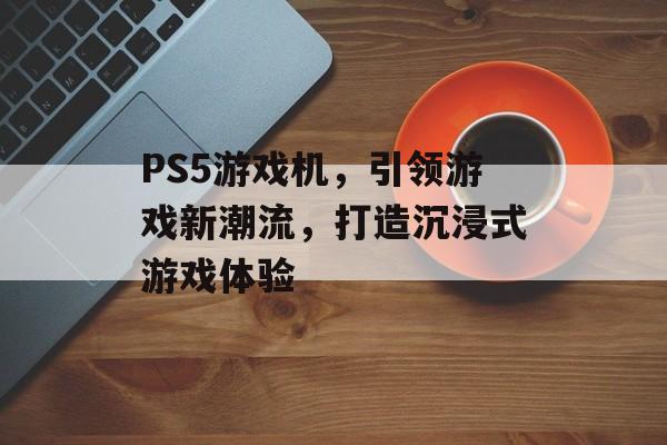 PS5游戏机,引领游戏新潮流,打造沉浸式游戏体验 PS5游戏机,引领游戏新潮流,打造沉浸式游戏体验