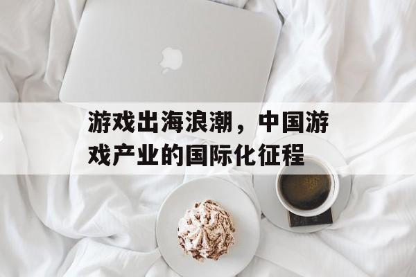 游戏出海浪潮,中国游戏产业的国际化征程 游戏出海浪潮,中国游戏产业的国际化征程