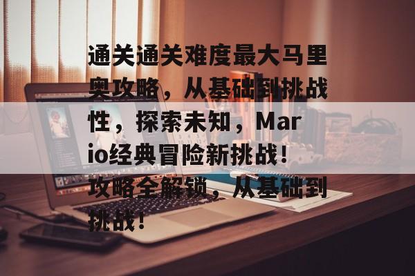 通关通关难度最大马里奥攻略,从基础到挑战性,探索未知,Mario经典冒险新挑战!攻略全解锁,从基础到挑战! 通关通关难度最大马里奥攻略,从基础到挑战性,探索未知,Mario经典冒险新挑战!攻略全解锁,从基础到挑战!